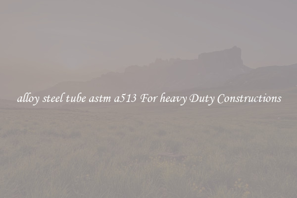alloy steel tube astm a513 For heavy Duty Constructions