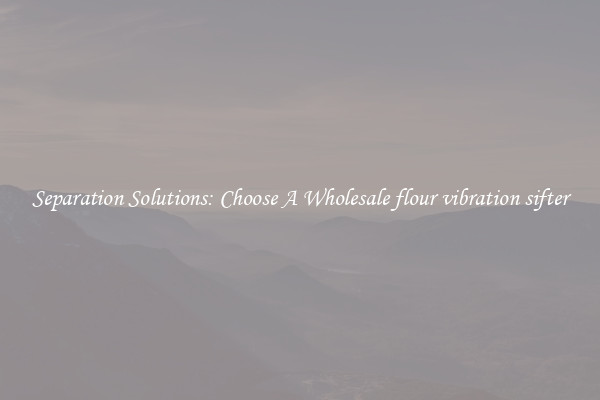 Separation Solutions: Choose A Wholesale flour vibration sifter